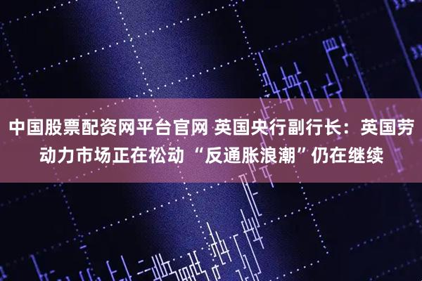 中国股票配资网平台官网 英国央行副行长：英国劳动力市场正在松动 “反通胀浪潮”仍在继续