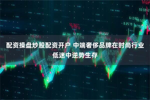 配资操盘炒股配资开户 中端奢侈品牌在时尚行业低迷中逆势生存