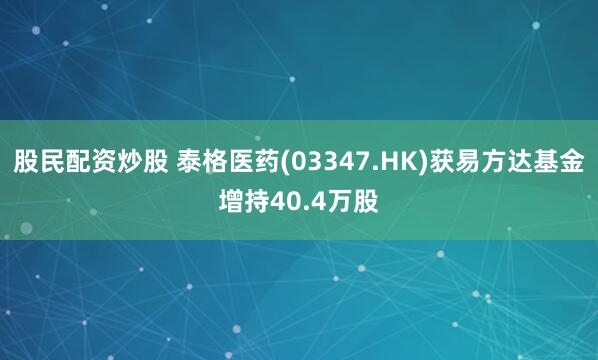 股民配资炒股 泰格医药(03347.HK)获易方达基金增持40.4万股