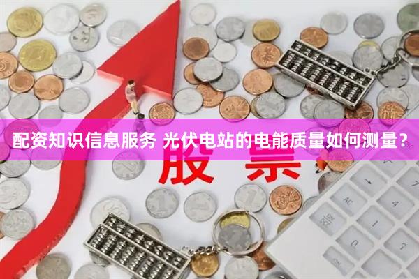 配资知识信息服务 光伏电站的电能质量如何测量？