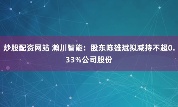 炒股配资网站 瀚川智能：股东陈雄斌拟减持不超0.33%公司股份