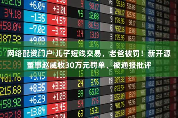 网络配资门户 儿子短线交易，老爸被罚！新开源董事赵威收30万元罚单、被通报批评