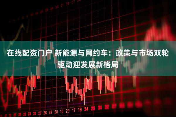 在线配资门户 新能源与网约车：政策与市场双轮驱动迎发展新格局