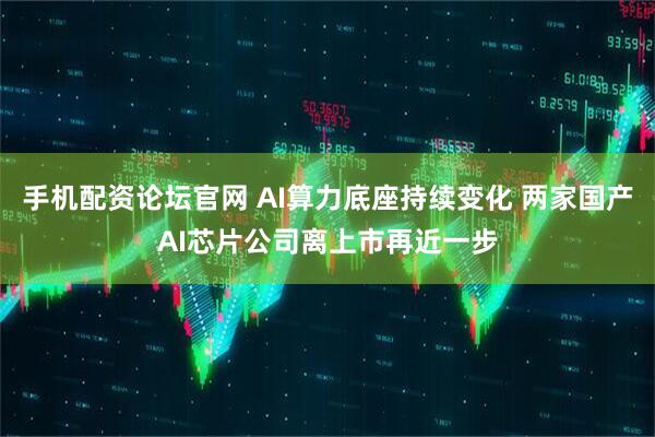 手机配资论坛官网 AI算力底座持续变化 两家国产AI芯片公司离上市再近一步