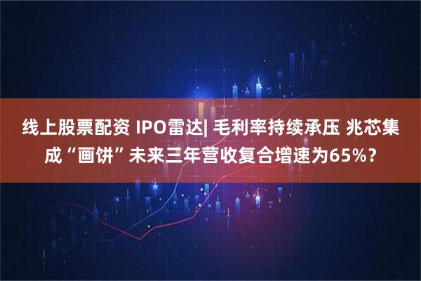 线上股票配资 IPO雷达| 毛利率持续承压 兆芯集成“画饼”未来三年营收复合增速为65%？