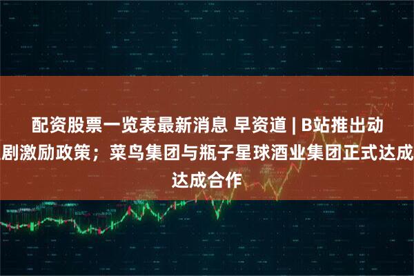 配资股票一览表最新消息 早资道 | B站推出动画短剧激励政策；菜鸟集团与瓶子星球酒业集团正式达成合作