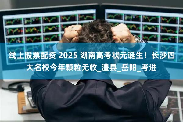 线上股票配资 2025 湖南高考状元诞生！长沙四大名校今年颗粒无收_澧县_岳阳_考进