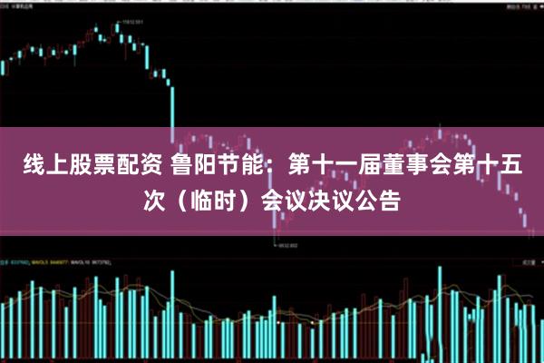 线上股票配资 鲁阳节能：第十一届董事会第十五次（临时）会议决议公告