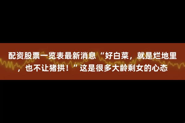 配资股票一览表最新消息 “好白菜，就是烂地里，也不让猪拱！”这是很多大龄剩女的心态
