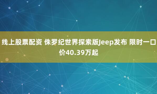 线上股票配资 侏罗纪世界探索版Jeep发布 限时一口价40.39万起