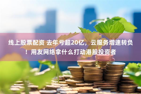 线上股票配资 去年亏超20亿，云服务增速转负！用友网络拿什么打动港股投资者