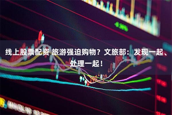 线上股票配资 旅游强迫购物？文旅部：发现一起、处理一起！