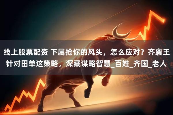 线上股票配资 下属抢你的风头，怎么应对？齐襄王针对田单这策略，深藏谋略智慧_百姓_齐国_老人