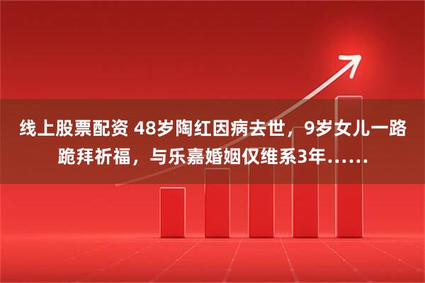 线上股票配资 48岁陶红因病去世，9岁女儿一路跪拜祈福，与乐嘉婚姻仅维系3年……