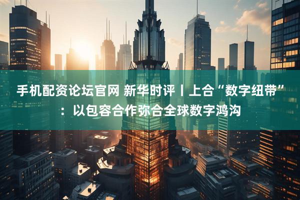 手机配资论坛官网 新华时评丨上合“数字纽带”：以包容合作弥合全球数字鸿沟