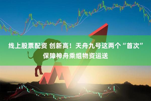 线上股票配资 创新高！天舟九号这两个“首次”保障神舟乘组物资运送