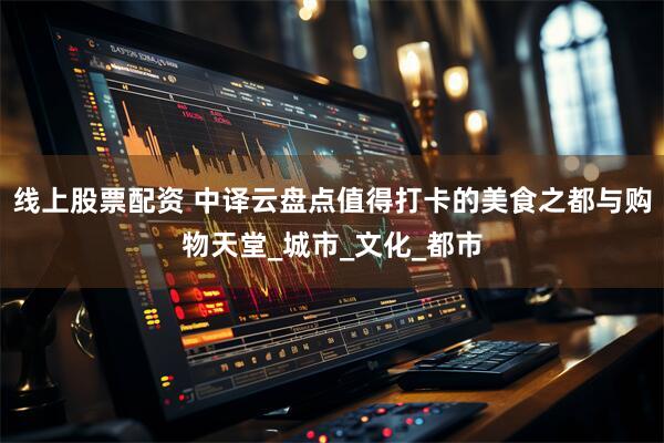 线上股票配资 中译云盘点值得打卡的美食之都与购物天堂_城市_文化_都市