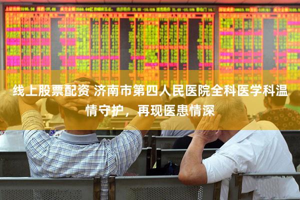 线上股票配资 济南市第四人民医院全科医学科温情守护，再现医患情深