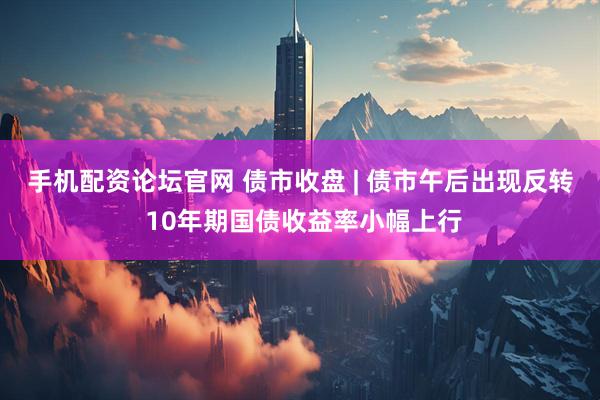 手机配资论坛官网 债市收盘 | 债市午后出现反转 10年期国债收益率小幅上行