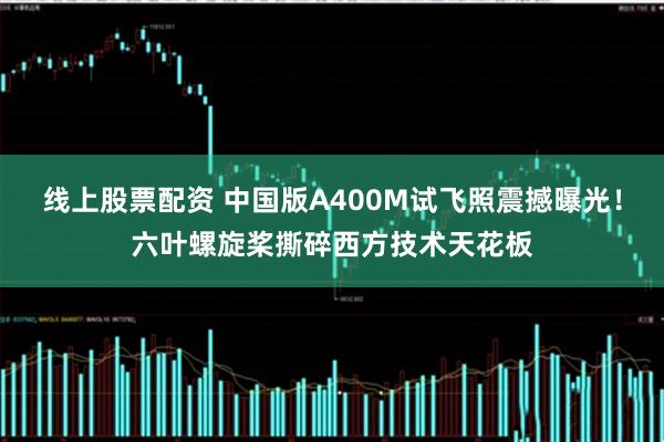 线上股票配资 中国版A400M试飞照震撼曝光！六叶螺旋桨撕碎西方技术天花板