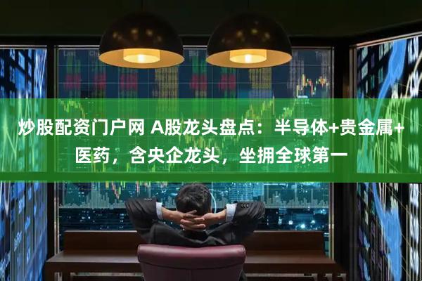 炒股配资门户网 A股龙头盘点：半导体+贵金属+医药，含央企龙头，坐拥全球第一