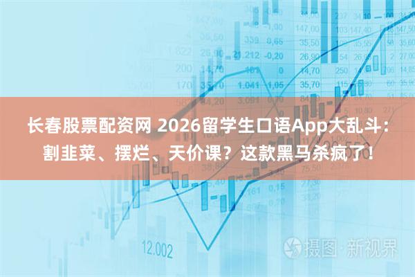 长春股票配资网 2026留学生口语App大乱斗：割韭菜、摆烂、天价课？这款黑马杀疯了！