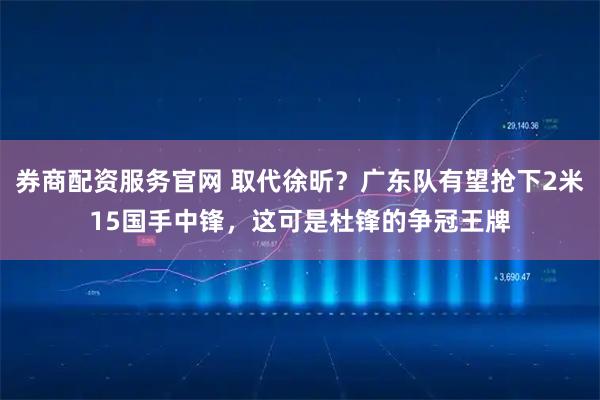 券商配资服务官网 取代徐昕？广东队有望抢下2米15国手中锋，这可是杜锋的争冠王牌