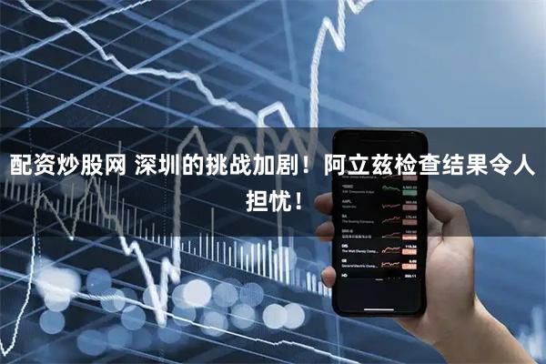 配资炒股网 深圳的挑战加剧！阿立兹检查结果令人担忧！
