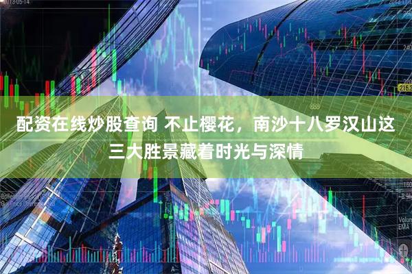 配资在线炒股查询 不止樱花，南沙十八罗汉山这三大胜景藏着时光与深情