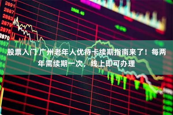 股票入门 广州老年人优待卡续期指南来了！每两年需续期一次，线上即可办理