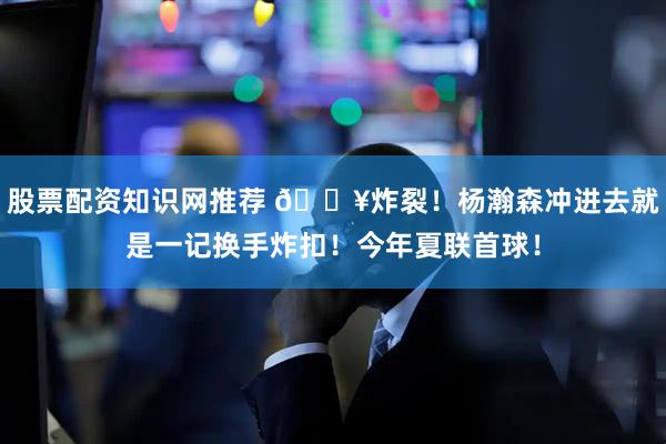 股票配资知识网推荐 💥炸裂！杨瀚森冲进去就是一记换手炸扣！今年夏联首球！