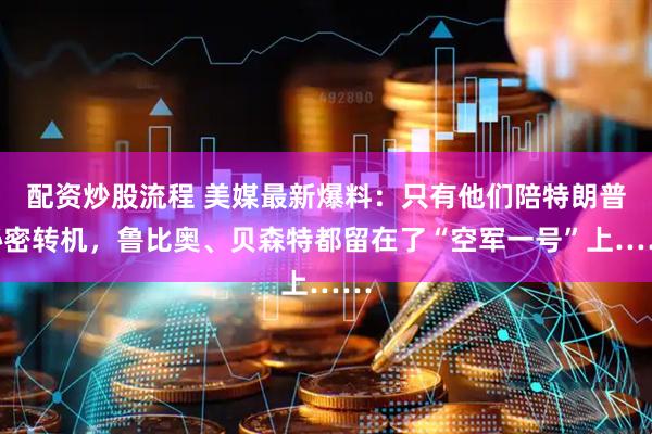 配资炒股流程 美媒最新爆料：只有他们陪特朗普秘密转机，鲁比奥、贝森特都留在了“空军一号”上……