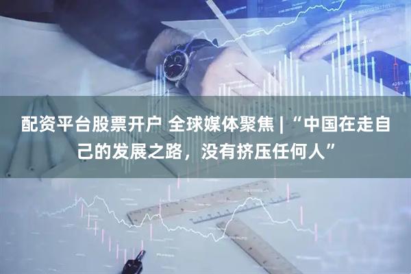 配资平台股票开户 全球媒体聚焦 | “中国在走自己的发展之路，没有挤压任何人”